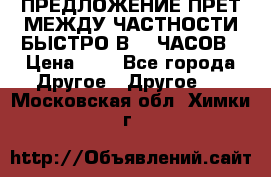 ПРЕДЛОЖЕНИЕ ПРЕТ МЕЖДУ ЧАСТНОСТИ БЫСТРО В 72 ЧАСОВ › Цена ­ 0 - Все города Другое » Другое   . Московская обл.,Химки г.